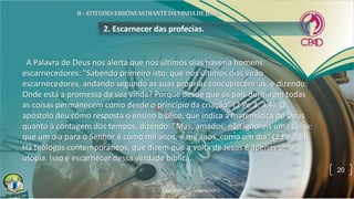 2. Escarnecer das profecias.
• A Palavra de Deus nos alerta que nos últimos dias haveria homens
escarnecedores: "Sabendo primeiro isto: que nos últimos dias virão
escarnecedores, andando segundo as suas próprias concupiscências, e dizendo:
Onde está a promessa da sua vinda? Porque desde que os pais dormiram todas
as coisas permanecem como desde o princípio da criação" (2 Pe 3. 3,4). O
apóstolo deu como resposta o ensino bíblico, que indica a matemática de Deus
quanto à contagem dos tempos, dizendo: "Mas, amados, não ignoreis uma coisa:
que um dia para o Senhor é como mil anos, e mil anos, como um dia" (2 Pe 3.8).
Há teólogos contemporâneos, que dizem que a volta de Jesus é apenas uma
utopia. Isso é escarnecer dessa verdade bíblica.
20
 