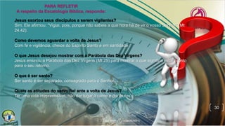 30
Jesus exortou seus discípulos a serem vigilantes?
Sim. Ele afirmou: "Vigiai, pois, porque não sabeis a que hora há de vir o vosso Senhor" (Mt
24.42).
Como devemos aguardar a volta de Jesus?
Com fé e vigilância, cheios do Espírito Santo e em santidade
O que Jesus desejou mostrar com a Parábola das Dez Virgens?
Jesus ensinou a Parábola das Dez Virgens (Mt 25) para mostrar o que significa estar pronto
para o seu retorno.
O que é ser santo?
Ser santo é ser separado, consagrado para o Senhor.
Quais as atitudes do servo fiel ante a volta de Jesus?
Ter uma vida irrepreensível, não dar lugar à carne e dar frutos.
 