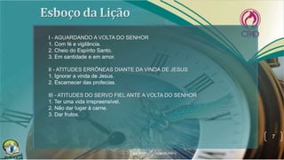 7
I - AGUARDANDO A VOLTA DO SENHOR
1. Com fé e vigilância.
2. Cheio do Espírito Santo.
3. Em santidade e em amor.
II - ATITUDES ERRÔNEAS DIANTE DA VINDA DE JESUS
1. Ignorar a vinda de Jesus.
2. Escarnecer das profecias.
III - ATITUDES DO SERVO FIEL ANTE A VOLTA DO SENHOR
1. Ter uma vida irrepreensível.
2. Não dar lugar à carne.
3. Dar frutos.
 