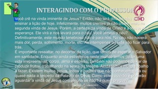 Você crê na vinda iminente de Jesus? Então, não terá dificuldades em
ensinar a lição de hoje. Infelizmente, muitos crentes já não creem mais na
segunda vinda de Jesus. Porém, a certeza da vinda de Cristo é a nossa real
esperança. Ele virá e nos levará para o céu. Você almeja o céu?
Definitivamente, este mundo tenebroso não é para nós. No céu não haverá
mais dor, perda, sofrimento, morte, etc. As intempéries da vida vão ficar para
trás.
É importante ressaltar, no decorrer da lição, que temos de esperar o Salvador
em santidade. Enquanto ainda estivermos neste mundo temos de ter uma
vida irrepreensível, corpo, alma e espírito. Também não podemos deixar de
produzir frutos, trabalhando na seara do Mestre. Ainda temos muito trabalho
a fazer. Existem muitos povos, tribos e nações que não conhecem nada ou
quase nada a respeito da Palavra de Deus. Como estes ouvirão e poderão
aguardar a vinda de Jesus com alegria se não há quem pregue?
 