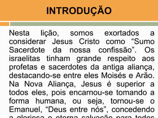 INTRODUÇÃO
Nesta lição, somos exortados a
considerar Jesus Cristo como “Sumo
Sacerdote da nossa confissão”. Os
israelitas tinham grande respeito aos
profetas e sacerdotes da antiga aliança,
destacando-se entre eles Moisés e Arão.
Na Nova Aliança, Jesus é superior a
todos eles, pois encarnou-se tomando a
forma humana, ou seja, tornou-se o
Emanuel, “Deus entre nós”, concedendo

 