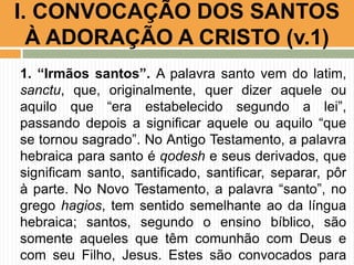 I. CONVOCAÇÃO DOS SANTOS
À ADORAÇÃO A CRISTO (v.1)
1. “Irmãos santos”. A palavra santo vem do latim,
sanctu, que, originalmente, quer dizer aquele ou
aquilo que “era estabelecido segundo a lei”,
passando depois a significar aquele ou aquilo “que
se tornou sagrado”. No Antigo Testamento, a palavra
hebraica para santo é qodesh e seus derivados, que
significam santo, santificado, santificar, separar, pôr
à parte. No Novo Testamento, a palavra “santo”, no
grego hagios, tem sentido semelhante ao da língua
hebraica; santos, segundo o ensino bíblico, são
somente aqueles que têm comunhão com Deus e
com seu Filho, Jesus. Estes são convocados para

 