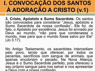 I. CONVOCAÇÃO DOS SANTOS
À ADORAÇÃO A CRISTO (v.1)
3. Cristo, Apóstolo e Sumo Sacerdote. Os santos
são convocados para considerar “Jesus, apóstolo e
Sumo Sacerdote da nossa confissão”. Ele foi, de
fato, o Apóstolo por excelência. Jesus foi enviado por
Deus ao mundo, “não para que condenasse o
mundo, mas para que o mundo fosse salvo por Ele”
(Jo 3.17).
No Antigo Testamento, os sacerdotes intercediam
pelo povo, tendo que oferecer, por todos os
pecantes, sacrifícios com sangue de animais, que
apenas encobriam o pecado. Na Nova Aliança,
Jesus é o Sumo Sacerdote perfeito, pois ofereceu o
seu próprio sangue para nos salvar e nos apresentar

 