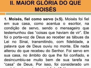 II. MAIOR GLÓRIA DO QUE
MOISÉS
1. Moisés, fiel como servo (v.5). Moisés foi fiel
em sua casa, como acentua o escritor, na
condição de servo, sendo o mensageiro que
testemunhou das “coisas que haviam de vir”. Ele
foi o porta-voz de Deus ao receber as tábuas da
Lei no Sinai, transmitindo, com fidelidade, a
palavra que de Deus ouviu no monte. Ele nada
alterou do que recebeu do Senhor. Foi servo em
sua casa, no âmbito do que lhe foi confiado, e
desincumbiu-se muito bem de sua tarefa na
“casa” de Deus. Por isso, foi considerado um

 