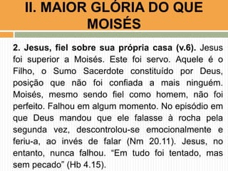 II. MAIOR GLÓRIA DO QUE
MOISÉS
2. Jesus, fiel sobre sua própria casa (v.6). Jesus
foi superior a Moisés. Este foi servo. Aquele é o
Filho, o Sumo Sacerdote constituído por Deus,
posição que não foi confiada a mais ninguém.
Moisés, mesmo sendo fiel como homem, não foi
perfeito. Falhou em algum momento. No episódio em
que Deus mandou que ele falasse à rocha pela
segunda vez, descontrolou-se emocionalmente e
feriu-a, ao invés de falar (Nm 20.11). Jesus, no
entanto, nunca falhou. “Em tudo foi tentado, mas
sem pecado” (Hb 4.15).

 