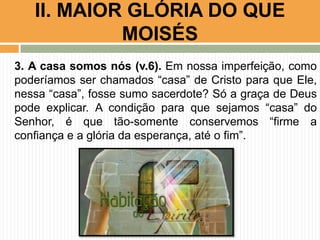 II. MAIOR GLÓRIA DO QUE
MOISÉS
3. A casa somos nós (v.6). Em nossa imperfeição, como
poderíamos ser chamados “casa” de Cristo para que Ele,
nessa “casa”, fosse sumo sacerdote? Só a graça de Deus
pode explicar. A condição para que sejamos “casa” do
Senhor, é que tão-somente conservemos “firme a
confiança e a glória da esperança, até o fim”.

 