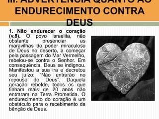 III. ADVERTÊNCIA QUANTO AO
ENDURECIMENTO CONTRA
DEUS
1. Não endurecer o coração
(v.8). O povo israelita, não
obstante
presenciar
as
maravilhas do poder miraculoso
de Deus no deserto, a começar
pela passagem do Mar Vermelho,
rebelou-se contra o Senhor. Em
consequência, Deus se indignou.
Manifestou a sua ira e decretou
seu juízo: “Não entrarão no
repouso de Deus”. Daquela
geração rebelde, todos os que
tinham mais de 20 anos não
entraram na Terra Prometida. O
endurecimento do coração é um
obstáculo para o recebimento da
bênção de Deus.

 