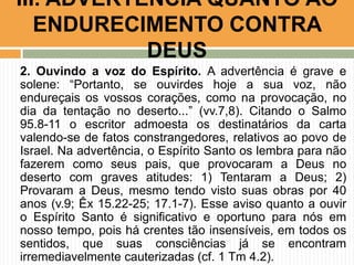 III. ADVERTÊNCIA QUANTO AO
ENDURECIMENTO CONTRA
DEUS
2. Ouvindo a voz do Espírito. A advertência é grave e
solene: “Portanto, se ouvirdes hoje a sua voz, não
endureçais os vossos corações, como na provocação, no
dia da tentação no deserto...” (vv.7,8). Citando o Salmo
95.8-11 o escritor admoesta os destinatários da carta
valendo-se de fatos constrangedores, relativos ao povo de
Israel. Na advertência, o Espírito Santo os lembra para não
fazerem como seus pais, que provocaram a Deus no
deserto com graves atitudes: 1) Tentaram a Deus; 2)
Provaram a Deus, mesmo tendo visto suas obras por 40
anos (v.9; Êx 15.22-25; 17.1-7). Esse aviso quanto a ouvir
o Espírito Santo é significativo e oportuno para nós em
nosso tempo, pois há crentes tão insensíveis, em todos os
sentidos, que suas consciências já se encontram
irremediavelmente cauterizadas (cf. 1 Tm 4.2).

 