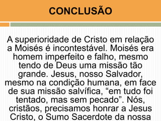 CONCLUSÃO
A superioridade de Cristo em relação
a Moisés é incontestável. Moisés era
homem imperfeito e falho, mesmo
tendo de Deus uma missão tão
grande. Jesus, nosso Salvador,
mesmo na condição humana, em face
de sua missão salvífica, “em tudo foi
tentado, mas sem pecado”. Nós,
cristãos, precisamos honrar a Jesus
Cristo, o Sumo Sacerdote da nossa

 