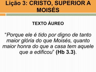 Lição 3: CRISTO, SUPERIOR A
MOISÉS
TEXTO ÁUREO

“Porque ele é tido por digno de tanto
maior glória do que Moisés, quanto
maior honra do que a casa tem aquele
que a edificou” (Hb 3.3).

 