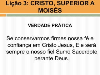 Lição 3: CRISTO, SUPERIOR A
MOISÉS
VERDADE PRÁTICA

Se conservarmos firmes nossa fé e
confiança em Cristo Jesus, Ele será
sempre o nosso fiel Sumo Sacerdote
perante Deus.

 