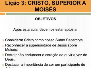 Lição 3: CRISTO, SUPERIOR A
MOISÉS
OBJETIVOS
Após esta aula, devemos estar aptos a:







Considerar Cristo como nosso Sumo Sacerdote.
Reconhecer a superioridade de Jesus sobre
Moisés.
Decidir não endurecer o coração ao ouvir a voz de
Deus.
Destacar a importância de ser um participante de

 