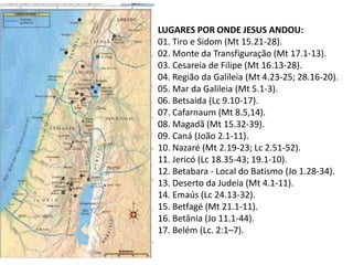 LUGARES POR ONDE JESUS ANDOU:
01. Tiro e Sidom (Mt 15.21-28).
02. Monte da Transfiguração (Mt 17.1-13).
03. Cesareia de Filipe (Mt 16.13-28).
04. Região da Galileia (Mt 4.23-25; 28.16-20).
05. Mar da Galileia (Mt 5.1-3).
06. Betsaida (Lc 9.10-17).
07. Cafarnaum (Mt 8.5,14).
08. Magadã (Mt 15.32-39).
09. Caná (João 2.1-11).
10. Nazaré (Mt 2.19-23; Lc 2.51-52).
11. Jericó (Lc 18.35-43; 19.1-10).
12. Betabara - Local do Batismo (Jo 1.28-34).
13. Deserto da Judeia (Mt 4.1-11).
14. Emaús (Lc 24.13-32).
15. Betfagé (Mt 21.1-11).
16. Betânia (Jo 11.1-44).
17. Belém (Lc. 2:1–7).
 