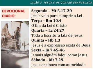 Segunda – Mt 5.17-20
Jesus veio para cumprir a Lei
Terça – Rm 10.4
O fim da Lei é Cristo
Quarta – Lc 24.27
Toda a Escritura fala de Jesus
Quinta – Hb 1.3
Jesus é a expressão exata de Deus
Sexta – Jo 7.45-46
Jamais alguém falou como Jesus
Sábado – Mt 7.29
Jesus ensinava com autoridade
DEVOCIONAL
DIÁRIO:
LIÇÃO 3 JESUS E OS QUATRO EVANGELHOS
 