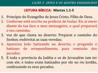 LEITURA BÍBLICA: Marcos 1.1-5
1. Princípio do Evangelho de Jesus Cristo, Filho de Deus.
2. Conforme está escrito na profecia de Isaías: Eis aí envio
diante da tua face o meu mensageiro, o qual preparará
o teu caminho;
3. voz do que clama no deserto: Preparai o caminho do
Senhor, endireitai as suas veredas;
4. Apareceu João batizando no deserto, e pregando o
batismo de arrependimento, para remissão dos
pecados.
5. E toda a província da Judéia e os de Jerusalém iam ter
com ele; e todos eram batizados por ele no rio Jordão,
confessando os seus pecados.
LIÇÃO 3 JESUS E OS QUATRO EVANGELHOS
 