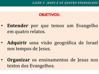OBJETIVOS:
• Entender por que temos um Evangelho
em quatro relatos.
• Adquirir uma visão geográfica de Israel
nos tempos de Jesus.
• Organizar os ensinamentos de Jesus nos
textos dos Evangelhos.
LIÇÃO 3 JESUS E OS QUATRO EVANGELHOS
 