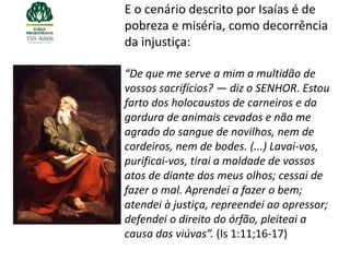 E o cenário descrito por Isaías é de
pobreza e miséria, como decorrência
da injustiça:

“De que me serve a mim a multidão de
vossos sacrifícios? — diz o SENHOR. Estou
farto dos holocaustos de carneiros e da
gordura de animais cevados e não me
agrado do sangue de novilhos, nem de
cordeiros, nem de bodes. (...) Lavai-vos,
purificai-vos, tirai a maldade de vossos
atos de diante dos meus olhos; cessai de
fazer o mal. Aprendei a fazer o bem;
atendei à justiça, repreendei ao opressor;
defendei o direito do órfão, pleiteai a
causa das viúvas”. (Is 1:11;16-17)
 