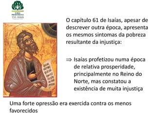 O capítulo 61 de Isaías, apesar de
                     descrever outra época, apresenta
                     os mesmos sintomas da pobreza
                     resultante da injustiça:

                        Isaías profetizou numa época
                        de relativa prosperidade,
                        principalmente no Reino do
                        Norte, mas constatou a
                        existência de muita injustiça

Uma forte opressão era exercida contra os menos
favorecidos
 