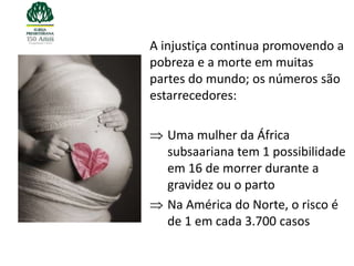 A injustiça continua promovendo a
pobreza e a morte em muitas
partes do mundo; os números são
estarrecedores:

   Uma mulher da África
   subsaariana tem 1 possibilidade
   em 16 de morrer durante a
   gravidez ou o parto
   Na América do Norte, o risco é
   de 1 em cada 3.700 casos
 