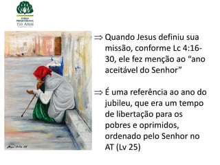 Quando Jesus definiu sua
missão, conforme Lc 4:16-
30, ele fez menção ao “ano
aceitável do Senhor”

É uma referência ao ano do
jubileu, que era um tempo
de libertação para os
pobres e oprimidos,
ordenado pelo Senhor no
AT (Lv 25)
 