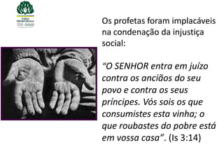 Os profetas foram implacáveis
na condenação da injustiça
social:

“O SENHOR entra em juízo
contra os anciãos do seu
povo e contra os seus
príncipes. Vós sois os que
consumistes esta vinha; o
que roubastes do pobre está
em vossa casa”. (Is 3:14)
 