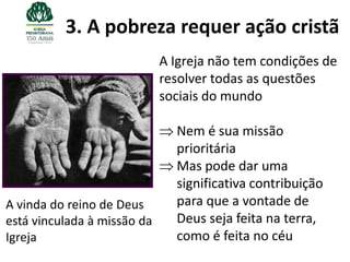 3. A pobreza requer ação cristã
                             A Igreja não tem condições de
                             resolver todas as questões
                             sociais do mundo

                               Nem é sua missão
                               prioritária
                               Mas pode dar uma
                               significativa contribuição
A vinda do reino de Deus       para que a vontade de
está vinculada à missão da     Deus seja feita na terra,
Igreja                         como é feita no céu
 