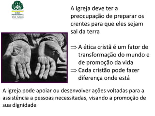 A Igreja deve ter a
                          preocupação de preparar os
                          crentes para que eles sejam
                          sal da terra

                              A ética cristã é um fator de
                              transformação do mundo e
                              de promoção da vida
                              Cada cristão pode fazer
                              diferença onde está
A igreja pode apoiar ou desenvolver ações voltadas para a
assistência a pessoas necessitadas, visando a promoção de
sua dignidade
 
