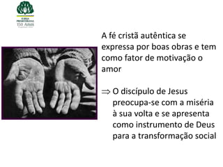 A fé cristã autêntica se
expressa por boas obras e tem
como fator de motivação o
amor

  O discípulo de Jesus
  preocupa-se com a miséria
  à sua volta e se apresenta
  como instrumento de Deus
  para a transformação social
 
