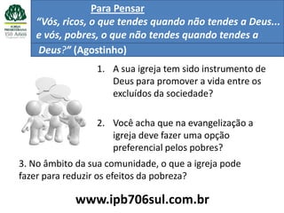 Para Pensar
   “Vós, ricos, o que tendes quando não tendes a Deus...
   e vós, pobres, o que não tendes quando tendes a
   Deus?” (Agostinho)
                 1. A sua igreja tem sido instrumento de
                    Deus para promover a vida entre os
                    excluídos da sociedade?

                 2. Você acha que na evangelização a
                    igreja deve fazer uma opção
                    preferencial pelos pobres?
3. No âmbito da sua comunidade, o que a igreja pode
fazer para reduzir os efeitos da pobreza?

             www.ipb706sul.com.br
 