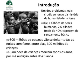 Introdução
                        Um dos problemas mais
                         cruéis ao longo da história
                         da humanidade: a fome
                         De 7 bilhões de seres
                         humanos, 2,6 bilhões
                         (mais de 40%) carecem de
                         saneamento básico
   800 milhões de pessoas vão se deitar todas as
noites com fome, entre elas, 300 milhões de
crianças
   6 milhões de crianças morrem todos os anos
por má nutrição antes dos 5 anos
 