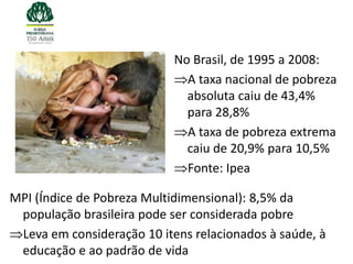 No Brasil, de 1995 a 2008:
                              A taxa nacional de pobreza
                              absoluta caiu de 43,4%
                              para 28,8%
                              A taxa de pobreza extrema
                              caiu de 20,9% para 10,5%
                              Fonte: Ipea

MPI (Índice de Pobreza Multidimensional): 8,5% da
 população brasileira pode ser considerada pobre
 Leva em consideração 10 itens relacionados à saúde, à
 educação e ao padrão de vida
 