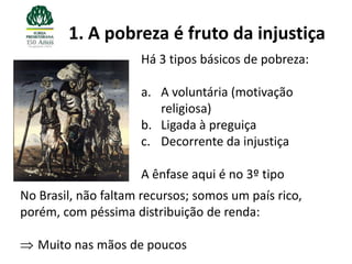 1. A pobreza é fruto da injustiça
                     Há 3 tipos básicos de pobreza:

                     a. A voluntária (motivação
                        religiosa)
                     b. Ligada à preguiça
                     c. Decorrente da injustiça

                     A ênfase aqui é no 3º tipo
No Brasil, não faltam recursos; somos um país rico,
porém, com péssima distribuição de renda:

   Muito nas mãos de poucos
 
