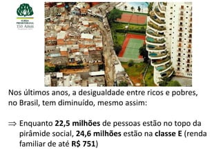 Nos últimos anos, a desigualdade entre ricos e pobres,
no Brasil, tem diminuído, mesmo assim:

   Enquanto 22,5 milhões de pessoas estão no topo da
   pirâmide social, 24,6 milhões estão na classe E (renda
   familiar de até R$ 751)
 