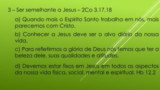 3 – Ser semelhante a Jesus – 2Co 3.17,18
a) Quando mais o Espírito Santo trabalha em nós, mais
parecemos com Cristo.
b) Conhecer a Jesus deve ser o alvo diário da nossa
vida.
c) Para refletirmos a glória de Deus nós temos que ter a
beleza dele, suas qualidades e atitudes.
d) Devemos estar fixos em Jesus em todos os aspectos
da nossa vida física, social, mental e espiritual. Hb 12.2
 