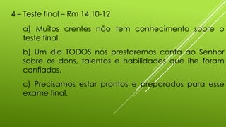 4 – Teste final – Rm 14.10-12
a) Muitos crentes não tem conhecimento sobre o
teste final.
b) Um dia TODOS nós prestaremos conta ao Senhor
sobre os dons, talentos e habilidades que lhe foram
confiados.
c) Precisamos estar prontos e preparados para esse
exame final.
 
