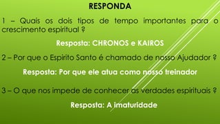 RESPONDA
1 – Quais os dois tipos de tempo importantes para o
crescimento espiritual ?
Resposta: CHRONOS e KAIROS
2 – Por que o Espirito Santo é chamado de nosso Ajudador ?
Resposta: Por que ele atua como nosso treinador
3 – O que nos impede de conhecer as verdades espirituais ?
Resposta: A imaturidade
 