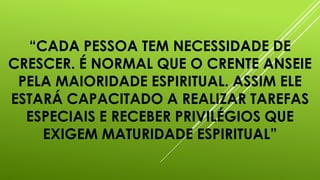 “CADA PESSOA TEM NECESSIDADE DE
CRESCER. É NORMAL QUE O CRENTE ANSEIE
PELA MAIORIDADE ESPIRITUAL. ASSIM ELE
ESTARÁ CAPACITADO A REALIZAR TAREFAS
ESPECIAIS E RECEBER PRIVILÉGIOS QUE
EXIGEM MATURIDADE ESPIRITUAL”
 