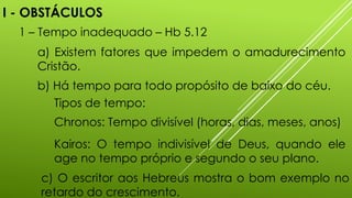 I - OBSTÁCULOS
1 – Tempo inadequado – Hb 5.12
a) Existem fatores que impedem o amadurecimento
Cristão.
b) Há tempo para todo propósito de baixo do céu.
c) O escritor aos Hebreus mostra o bom exemplo no
retardo do crescimento.
Tipos de tempo:
Chronos: Tempo divisível (horas, dias, meses, anos)
Kairos: O tempo indivisível de Deus, quando ele
age no tempo próprio e segundo o seu plano.
 