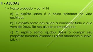 II - AJUDAS
1 – Nosso ajudador – Jo 14.16
a) O espírito santo é o nosso treinador na vida
espiritual.
b) O espírito santo nos ajuda a conhecer tudo o que
vem de Deus. Ele nos ajudar a amadurecer.
c) O espírito santo ajudou Jesus a cumprir seu
propósito humano levando-O a ser obediente e servo.
Mt. 4.1
 