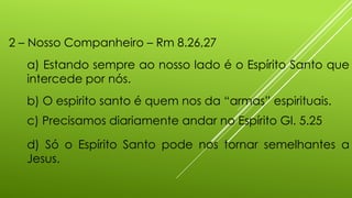 2 – Nosso Companheiro – Rm 8.26,27
a) Estando sempre ao nosso lado é o Espírito Santo que
intercede por nós.
b) O espirito santo é quem nos da “armas” espirituais.
c) Precisamos diariamente andar no Espírito Gl. 5.25
d) Só o Espírito Santo pode nos tornar semelhantes a
Jesus.
 