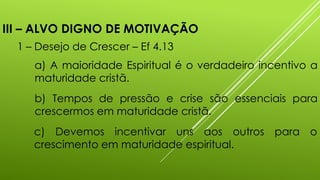 III – ALVO DIGNO DE MOTIVAÇÃO
1 – Desejo de Crescer – Ef 4.13
a) A maioridade Espiritual é o verdadeiro incentivo a
maturidade cristã.
b) Tempos de pressão e crise são essenciais para
crescermos em maturidade cristã.
c) Devemos incentivar uns aos outros para o
crescimento em maturidade espiritual.
 