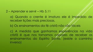 2 – Aprender e servir – Hb 5.11
a) Quando o crente é imaturo ele é impedido de
receber lições mais preciosas.
b) Os ensinamentos da fé cristã não são fáceis
c) A medida que ganhamos experiências na vida
cristã é que nos tornamos capazes de receber os
ensinamentos do Espírito Santo. (existe o caminho
inverso)
 