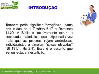 Também pode significar "arrogância" como
nos textos de 1 Timóteo 6.17 e Romanos
11.20. A Bíblia é taxativamente contra a
sociedade materialista que exige cada vez
mais que as pessoas sejam ambiciosas,
individualistas e almejem "coisas elevadas"
(Sl 131.1; Hc 2.9). Esse é o assunto que
iremos estudar nesta lição.
Av. Mariana Caligiori Ronchetti, 1051 – São Paulo - SP
 