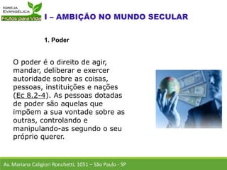 O poder é o direito de agir,
mandar, deliberar e exercer
autoridade sobre as coisas,
pessoas, instituições e nações
(Ec 8.2-4). As pessoas dotadas
de poder são aquelas que
impõem a sua vontade sobre as
outras, controlando e
manipulando-as segundo o seu
próprio querer.
Av. Mariana Caligiori Ronchetti, 1051 – São Paulo - SP
1. Poder
 