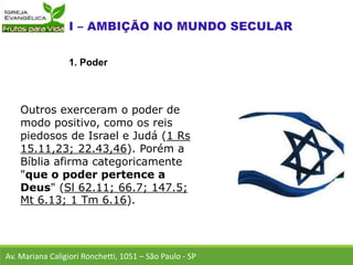 Outros exerceram o poder de
modo positivo, como os reis
piedosos de Israel e Judá (1 Rs
15.11,23; 22.43,46). Porém a
Bíblia afirma categoricamente
"que o poder pertence a
Deus" (Sl 62.11; 66.7; 147.5;
Mt 6.13; 1 Tm 6.16).
Av. Mariana Caligiori Ronchetti, 1051 – São Paulo - SP
1. Poder
 