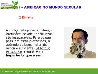 A cobiça pelo poder e o desejo
irrefreável de adquirir riquezas
são inseparáveis. Para os que
possuem estas pretensões, o
acúmulo de bens materiais
nunca é suficiente (SI 62.10;
PV 30.15); o ter é mais
importante que o ser.
Av. Mariana Caligiori Ronchetti, 1051 – São Paulo - SP
2. Dinheiro
 