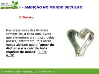 Nas prateleiras das livrarias
somam-se, a cada ano, livros
que alimentam a ambição pelas
posses, entretanto, tais obras
nunca alertam que o "amor do
dinheiro é a raiz de toda
espécie de males" (1 Tm
6.10).
Av. Mariana Caligiori Ronchetti, 1051 – São Paulo - SP
2. Dinheiro
 