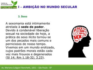 A sexomania está intimamente
atrelada à sede de poder.
Devido à condenável liberação
sexual na sociedade de hoje, a
prática do sexo ilícito tornou-se
um dos pecados mais comuns e
perniciosos de nosso tempo.
Vivemos em um mundo erotizado,
cujos padrões morais estão cada
vez mais frouxos e degenerados
(Sl 14; Rm 1.18-32; 3.23).
Av. Mariana Caligiori Ronchetti, 1051 – São Paulo - SP
3. Sexo
 
