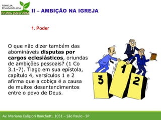 O que não dizer também das
abomináveis disputas por
cargos eclesiásticos, oriundas
de ambições pessoais? (1 Co
3.1-7). Tiago em sua epístola,
capítulo 4, versículos 1 e 2
afirma que a cobiça é a causa
de muitos desentendimentos
entre o povo de Deus.
Av. Mariana Caligiori Ronchetti, 1051 – São Paulo - SP
1. Poder
 