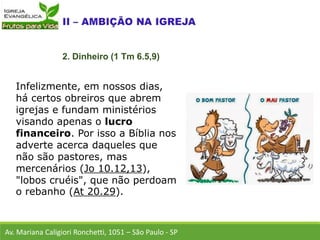 Infelizmente, em nossos dias,
há certos obreiros que abrem
igrejas e fundam ministérios
visando apenas o lucro
financeiro. Por isso a Bíblia nos
adverte acerca daqueles que
não são pastores, mas
mercenários (Jo 10.12,13),
"lobos cruéis", que não perdoam
o rebanho (At 20.29).
Av. Mariana Caligiori Ronchetti, 1051 – São Paulo - SP
2. Dinheiro (1 Tm 6.5,9)
 
